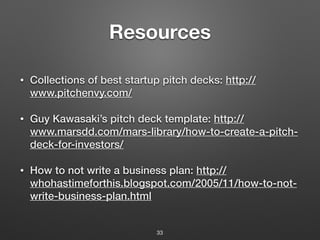 Resources
• Collections of best startup pitch decks: http://
www.pitchenvy.com/
• Guy Kawasaki’s pitch deck template: http://
www.marsdd.com/mars-library/how-to-create-a-pitch-
deck-for-investors/
• How to not write a business plan: http://
whohastimeforthis.blogspot.com/2005/11/how-to-not-
write-business-plan.html
33
 