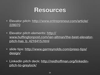 Resources
• Elevator pitch: http://www.entrepreneur.com/article/
228070
• Elevator pitch elements: http://
www.huffingtonpost.com/ian-altman/the-best-elevator-
pitch-has_b_4216415.html
• slide tips: http://www.garrreynolds.com/preso-tips/
design/
• LinkedIn pitch deck: http://reidhoffman.org/linkedin-
pitch-to-greylock/
34
 