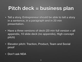 Pitch deck = business plan
• Tell a story. Entrepreneur should be able to tell a story
in a sentence, in a paragraph and in 20 min
presentation.
• Have a three versions of deck (20 min full version + all
appendix, 10 slide deck (no appendix), High concept
pitch)
• Elevator pitch: Traction, Product, Team and Social
proof
• Don’t ask NDA
6
 