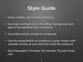 Style Guide
• Clean, simple, and visually pleasing
• Use high contrast colors that allow background and
type to be readable from a distance
• Use bullet points instead of sentences
• Use the presentation as audience’s guide woven with
valuable stories as you lead (not read) the audience
• Guy Kawasaki’s 10 slides/ 20 minutes/ 30 point fonts
rule
8
 