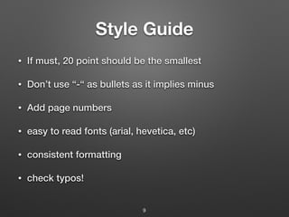 Style Guide
• If must, 20 point should be the smallest
• Don’t use “-“ as bullets as it implies minus
• Add page numbers
• easy to read fonts (arial, hevetica, etc)
• consistent formatting
• check typos!
9
 
