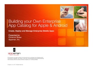 Building your Own Enterprise
  App Catalog for Apple & Android 
  Create, Deploy and Manage Enterprise Mobile Apps!

  Presented by: 
  Cimarron Buser!
  Apperian, Inc. 




                                                                                                     	

	

                                                                                     	

The information and images contained in this document are of a proprietary and conﬁdential nature.
The disclosure, duplication, use in whole, or use in part, of the document for any purposes other than
client evaluation without the written permission of Apperian, Inc. is strictly prohibited.




© Apperian, Inc. 2011. All Rights Reserved.!
 
