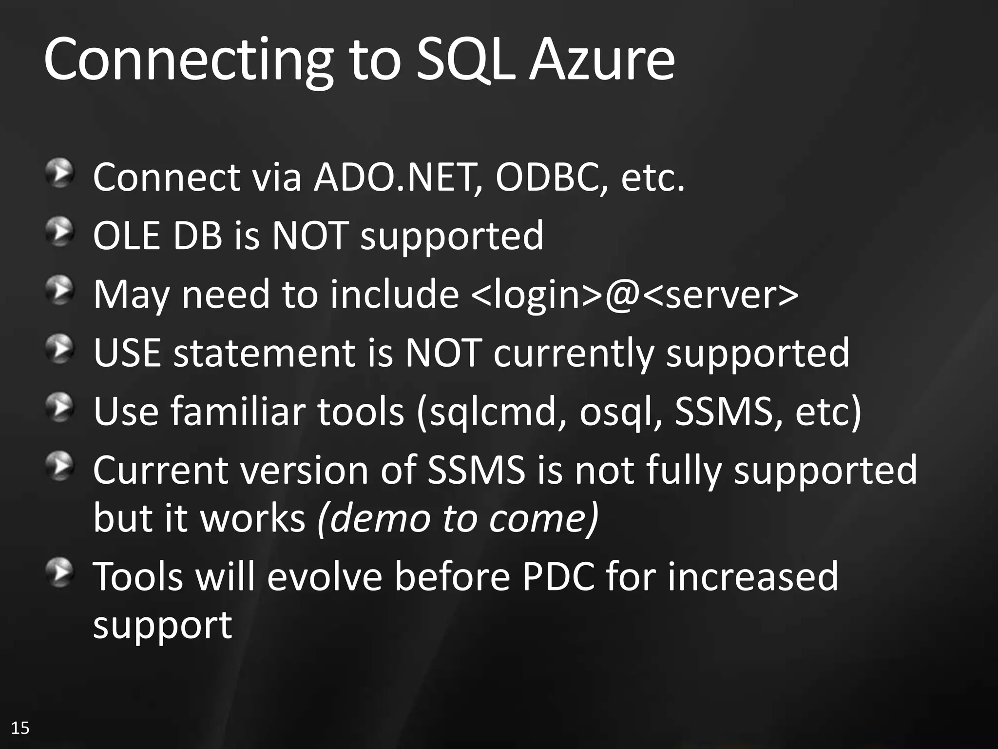 Connecting to SQL Azure Connect via ADO.NET, ODBC, etc. OLE DB is NOT supported May need to include <login>@<server> USE statement is NOT currently supported Use familiar tools (sqlcmd, osql, SSMS, etc) Current version of SSMS is not fully supported but it works (demo to come) Tools will evolve before PDC for increased support 15 