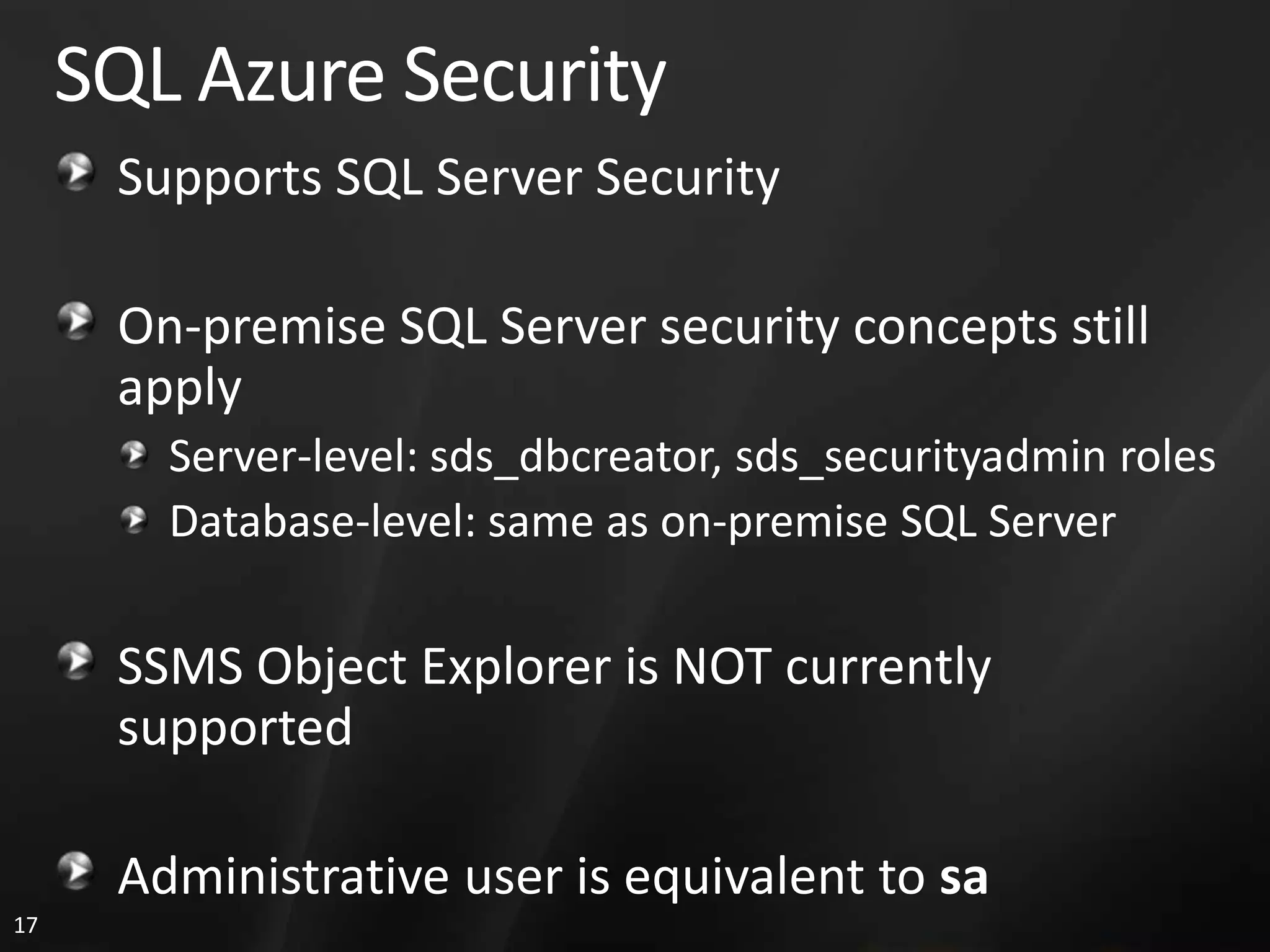 SQL Azure Security Supports SQL Server Security On-premise SQL Server security concepts still apply Server-level: sds_dbcreator, sds_securityadmin roles Database-level: same as on-premise SQL Server SSMS Object Explorer is NOT currently supported Administrative user is equivalent to sa 17 
