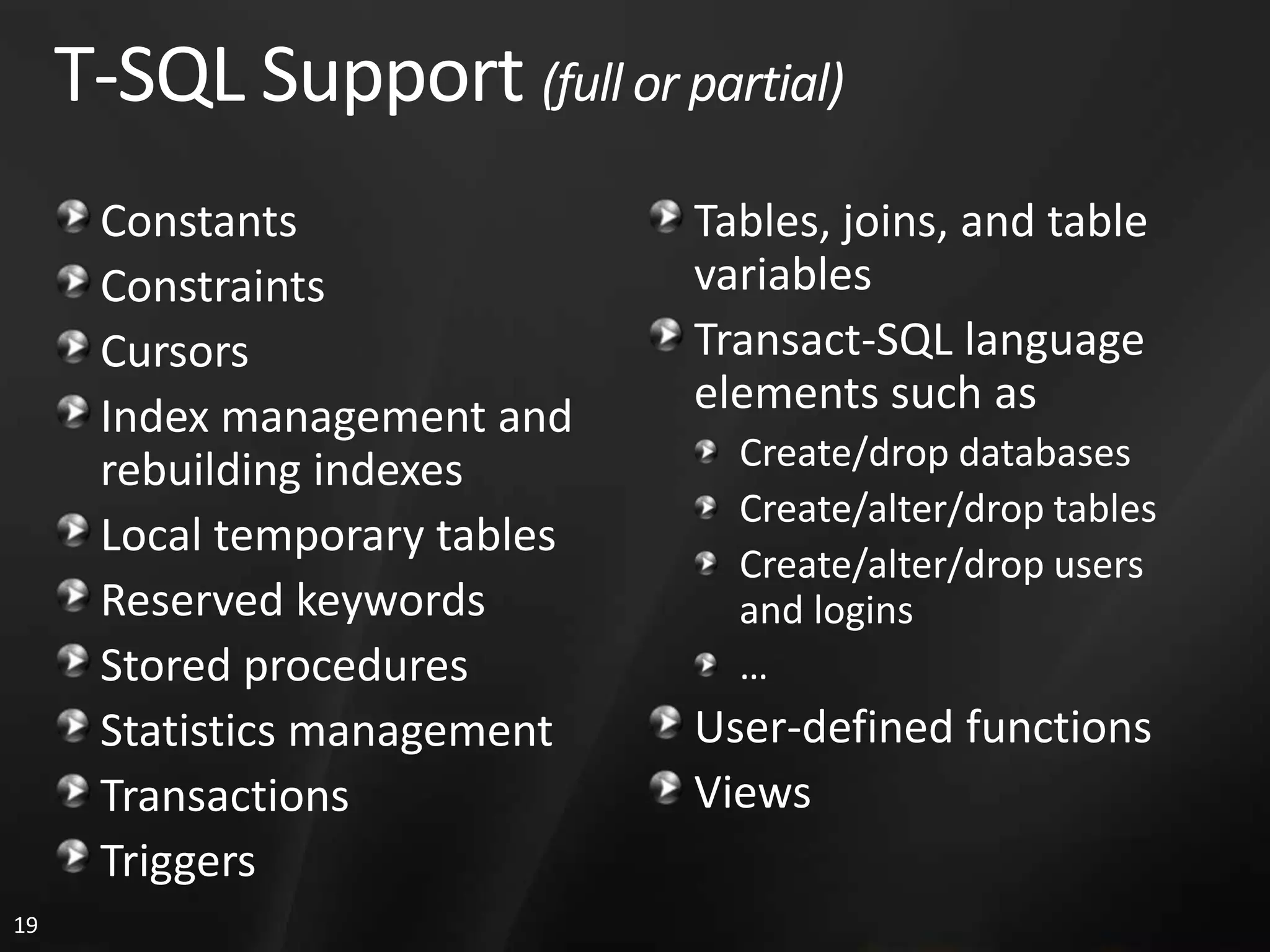 T-SQL Support (full or partial) Constants Tables, joins, and table Constraints variables Cursors Transact-SQL language Index management and elements such as rebuilding indexes Create/drop databases Create/alter/drop tables Local temporary tables Create/alter/drop users Reserved keywords and logins Stored procedures … Statistics management User-defined functions Transactions Views Triggers 19 