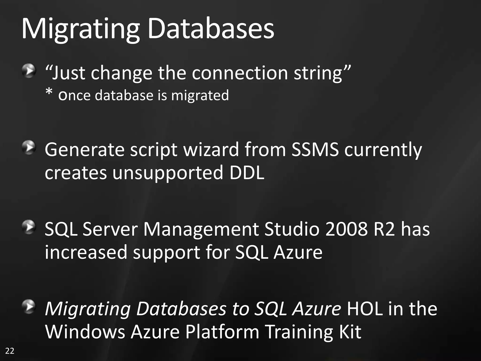 Migrating Databases “Just change the connection string” * once database is migrated Generate script wizard from SSMS currently creates unsupported DDL SQL Server Management Studio 2008 R2 has increased support for SQL Azure Migrating Databases to SQL Azure HOL in the Windows Azure Platform Training Kit 22 