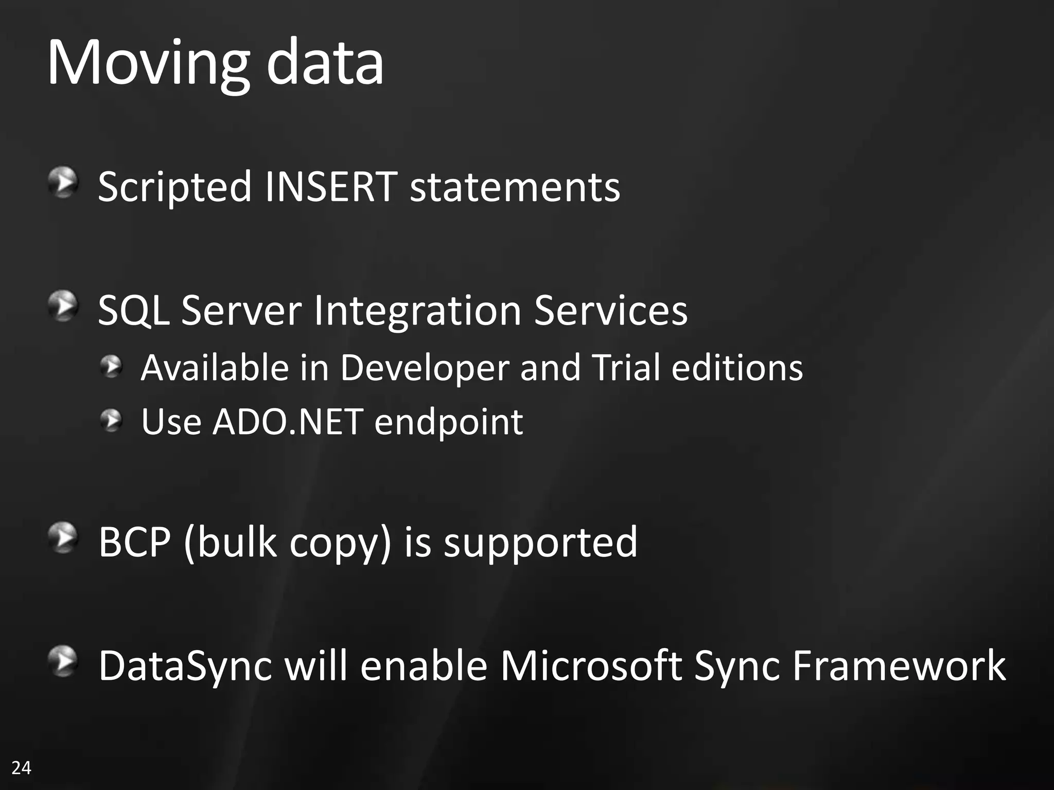 Moving data Scripted INSERT statements SQL Server Integration Services Available in Developer and Trial editions Use ADO.NET endpoint BCP (bulk copy) is supported DataSync will enable Microsoft Sync Framework 24 