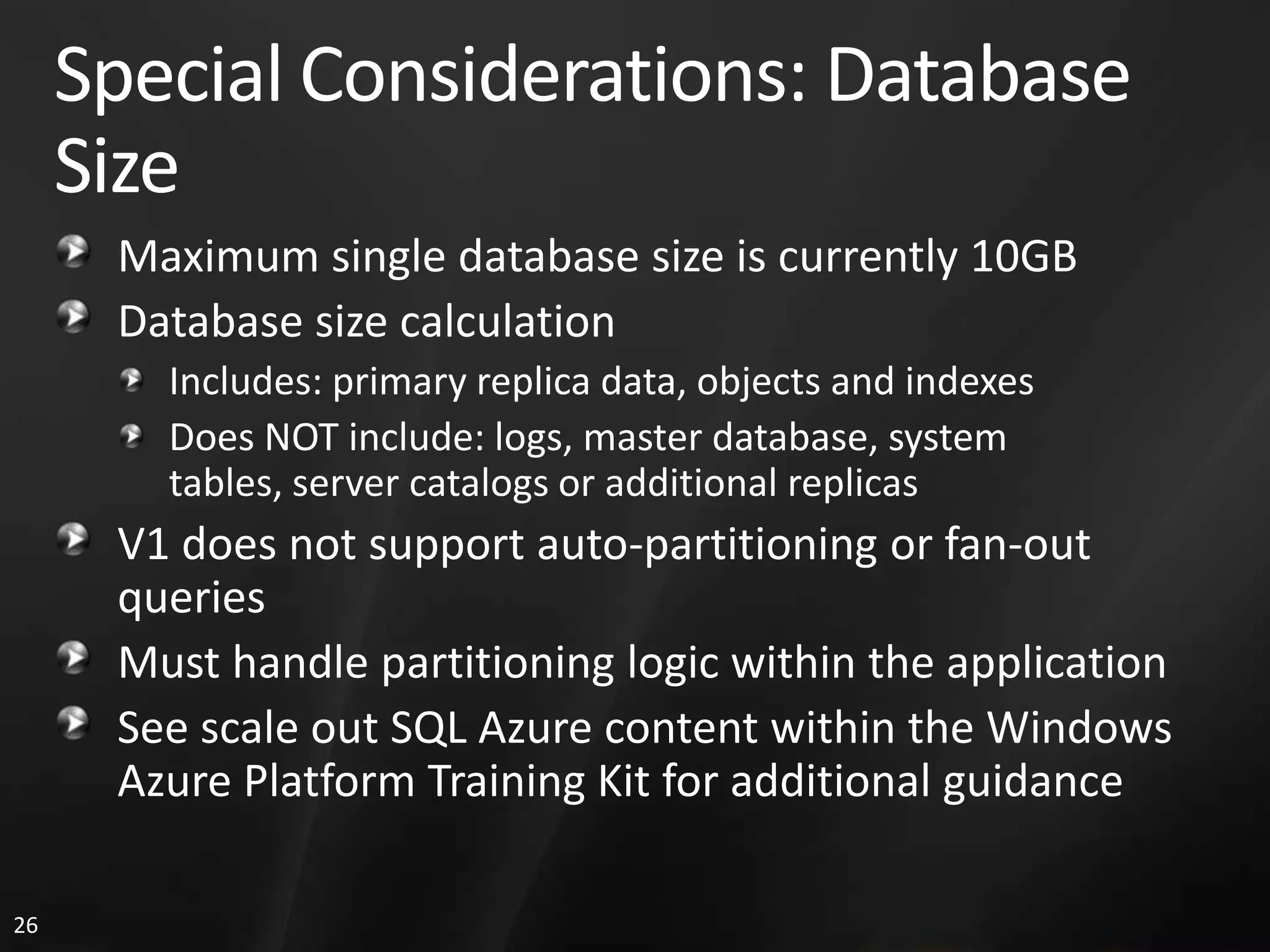 Special Considerations: Database Size Maximum single database size is currently 10GB Database size calculation Includes: primary replica data, objects and indexes Does NOT include: logs, master database, system tables, server catalogs or additional replicas V1 does not support auto-partitioning or fan-out queries Must handle partitioning logic within the application See scale out SQL Azure content within the Windows Azure Platform Training Kit for additional guidance 26 