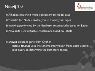 Neo4j 2.0
90
๏All about making it more convenient to model data
๏“Labels” for Nodes, enable you to model your types
๏Indexing performed by the database, automatically, based on Labels
๏Also adds user deﬁnable constraints, based on Labels
๏START clause is gone from Cypher,
instead MATCH uses the schema information from labels used in
your query to determine the best start points.
 