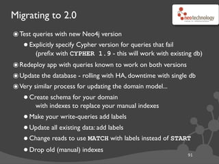 Migrating to 2.0
91
๏Test queries with new Neo4j version
•Explicitly specify Cypher version for queries that fail
(preﬁx with CYPHER 1.9 - this will work with existing db)
๏Redeploy app with queries known to work on both versions
๏Update the database - rolling with HA, downtime with single db
๏Very similar process for updating the domain model...
•Create schema for your domain
with indexes to replace your manual indexes
•Make your write-queries add labels
•Update all existing data: add labels
•Change reads to use MATCH with labels instead of START
•Drop old (manual) indexes
 