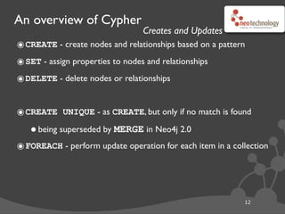 An overview of Cypher
12
๏CREATE - create nodes and relationships based on a pattern
๏SET - assign properties to nodes and relationships
๏DELETE - delete nodes or relationships
๏CREATE UNIQUE - as CREATE, but only if no match is found
•being superseded by MERGE in Neo4j 2.0
๏FOREACH - perform update operation for each item in a collection
Creates and Updates
 