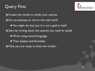 Query First
16
๏Create the model to satisfy your queries
๏Do not attempt to mirror the real world
•You might do that, but it is not a goal in itself
๏Start by writing down the queries you need to satisfy
•Write using natural language
•Then analyze and formalize
๏Now you are ready to draw the model...
 