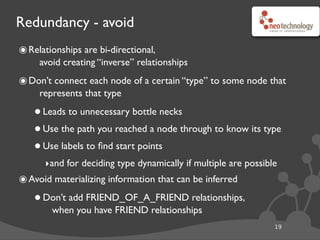 Redundancy - avoid
19
๏Relationships are bi-directional,
avoid creating “inverse” relationships
๏Don’t connect each node of a certain “type” to some node that
represents that type
•Leads to unnecessary bottle necks
•Use the path you reached a node through to know its type
•Use labels to ﬁnd start points
‣and for deciding type dynamically if multiple are possible
๏Avoid materializing information that can be inferred
•Don’t add FRIEND_OF_A_FRIEND relationships,
when you have FRIEND relationships
 