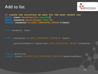 Add to list
44
// create the structure we want for the most recent one
MATCH (test:Test{testId:{testId}})
MERGE (recents:Recent{type:"Test"})
CREATE (recents)-[:LAST_COMPLETED_TEST]->(test)
WITH recents, test
MATCH (recents)-[:LAST_COMPLETED_TEST]-> (test),
(previousTest)<-[previous:LAST_COMPLETED_TEST]-(recents)
DELETE previous
CREATE (test)-[:PREVIOUS_COMPLETED_TEST]->(previousTest)
// start a new sub-query, carrying through ‘recents’ and ‘test’
WITH recents, test
 