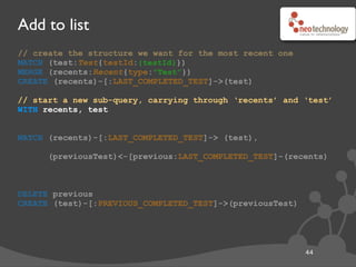 Add to list
45
// create the structure we want for the most recent one
MATCH (test:Test{testId:{testId}})
MERGE (recents:Recent{type:"Test"})
CREATE (recents)-[:LAST_COMPLETED_TEST]->(test)
// start a new sub-query, carrying through ‘recents’ and ‘test’
WITH recents, test
MATCH (recents)-[:LAST_COMPLETED_TEST]-> (test),
(previousTest)<-[previous:LAST_COMPLETED_TEST]-(recents)
DELETE previous
CREATE (test)-[:PREVIOUS_COMPLETED_TEST]->(previousTest)
// matching the relationship we just created...
MATCH (recents)-[:LAST_COMPLETED_TEST]-> (test),
// ...ensures that ‘previous’ is a different relationship
(previousTest)<-[previous:LAST_COMPLETED_TEST]-(recents)
// if there was no previous, this sub-query will match nothing
 