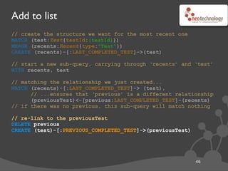 Add to list
47
// create the structure we want for the most recent one
MATCH (test:Test{testId:{testId}})
MERGE (recents:Recent{type:"Test"})
CREATE (recents)-[:LAST_COMPLETED_TEST]->(test)
// start a new sub-query, carrying through ‘recents’ and ‘test’
WITH recents, test
// matching the relationship we just created...
MATCH (recents)-[:LAST_COMPLETED_TEST]-> (test),
// ...ensures that ‘previous’ is a different relationship
(previousTest)<-[previous:LAST_COMPLETED_TEST]-(recents)
// if there was no previous, this sub-query will match nothing
// re-link to the previousTest
DELETE previous
CREATE (test)-[:PREVIOUS_COMPLETED_TEST]->(previousTest)
 