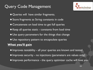 Query Code Management
•Queries will have similar fragments.
•Store fragments as String constants in code
•Concatenate on load time to get full queries
•Keep all queries static - constants from load time
•Use query parameters for the things that change
•Use repository pattern to encapsulate queries
What you’ll gain
•Improves testability - all your queries are known and tested
•Improves security - no injections (parameters are values only)
•Improves performance - the query optimizer cache will love you
64
 