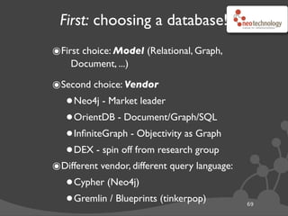 First: choosing a database!
๏First choice: Model (Relational, Graph,
Document, ...)
๏Second choice: Vendor
•Neo4j - Market leader
•OrientDB - Document/Graph/SQL
•InﬁniteGraph - Objectivity as Graph
•DEX - spin off from research group
๏Different vendor, different query language:
•Cypher (Neo4j)
•Gremlin / Blueprints (tinkerpop) 69
 