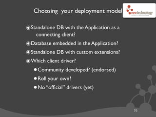 Choosing your deployment model
70
๏Standalone DB with the Application as a
connecting client?
๏Database embedded in the Application?
๏Standalone DB with custom extensions?
๏Which client driver?
•Community developed? (endorsed)
•Roll your own?
•No “ofﬁcial” drivers (yet)
 