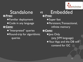 vs
๏Pros:
•Familiar deployment
•Code in any language
๏Cons:
•“Interpreted” queries
•Round-trip for algorithmic
queries
71
Standalone Embedded
๏Pros:
•Super fast
•Persistent,Transactional,
inﬁnite memory
๏Cons:
•Java Only
(any JVM language)
•Your App and the DB will
contend for GC
 