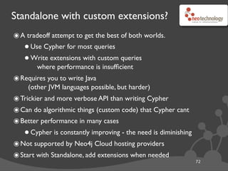 Standalone with custom extensions?
๏A tradeoff attempt to get the best of both worlds.
•Use Cypher for most queries
•Write extensions with custom queries
where performance is insufﬁcient
๏Requires you to write Java
(other JVM languages possible, but harder)
๏Trickier and more verbose API than writing Cypher
๏Can do algorithmic things (custom code) that Cypher cant
๏Better performance in many cases
•Cypher is constantly improving - the need is diminishing
๏Not supported by Neo4j Cloud hosting providers
๏Start with Standalone, add extensions when needed
72
 