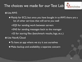 The choices we made for our Test Lab
๏Use AWS
•Mainly for EC2, but once you have bought in to AWS there are a
lot of other services that will serve you well
‣SQS for sending work between servers
‣SNS for sending messages back to the manager
‣S3 for storing ﬁles (benchmark results, logs, et.c.)
๏Use Neo4j Cloud
•To have an app where we try it out ourselves
•Make backup and availability a separate concern
75
 