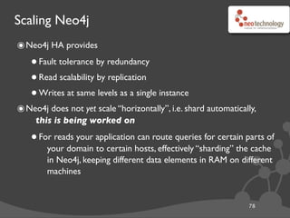 Scaling Neo4j
78
๏Neo4j HA provides
•Fault tolerance by redundancy
•Read scalability by replication
•Writes at same levels as a single instance
๏Neo4j does not yet scale “horizontally”, i.e. shard automatically,
this is being worked on
•For reads your application can route queries for certain parts of
your domain to certain hosts, effectively “sharding” the cache
in Neo4j, keeping different data elements in RAM on different
machines
 