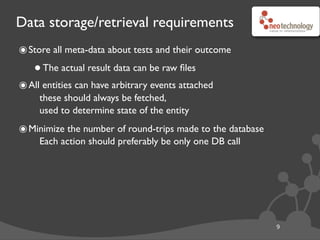 Data storage/retrieval requirements
๏Store all meta-data about tests and their outcome
•The actual result data can be raw ﬁles
๏All entities can have arbitrary events attached
these should always be fetched,
used to determine state of the entity
๏Minimize the number of round-trips made to the database
Each action should preferably be only one DB call
9
 