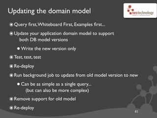 Updating the domain model
85
๏Query ﬁrst,Whiteboard First, Examples ﬁrst...
๏Update your application domain model to support
both DB model versions
•Write the new version only
๏Test, test, test
๏Re-deploy
๏Run background job to update from old model version to new
•Can be as simple as a single query...
(but can also be more complex)
๏Remove support for old model
๏Re-deploy
 