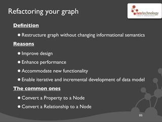 Refactoring your graph
Deﬁnition
•Restructure graph without changing informational semantics
Reasons
•Improve design
•Enhance performance
•Accommodate new functionality
•Enable iterative and incremental development of data model
The common ones
•Convert a Property to a Node
•Convert a Relationship to a Node
86
Thanks to Ian Robinson
 