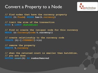 Convert a Property to a Node
// find nodes that have the currency property
MATCH (t:Trade) WHERE has(t.currency)
// limit the size of the transaction
WITH t LIMIT {batchSize}
// find or create the (unique) node for this currency
MERGE (c:Currency{code:t.currency})
// create relationship to the currency node
CREATE (t)-[:CURRENCY]->(c)
// remove the property
REMOVE t.currency
// when the returned count is smaller then batchSize,
// you are done
RETURN count(t) AS numberRemoved
87
Thanks to Ian Robinson
 