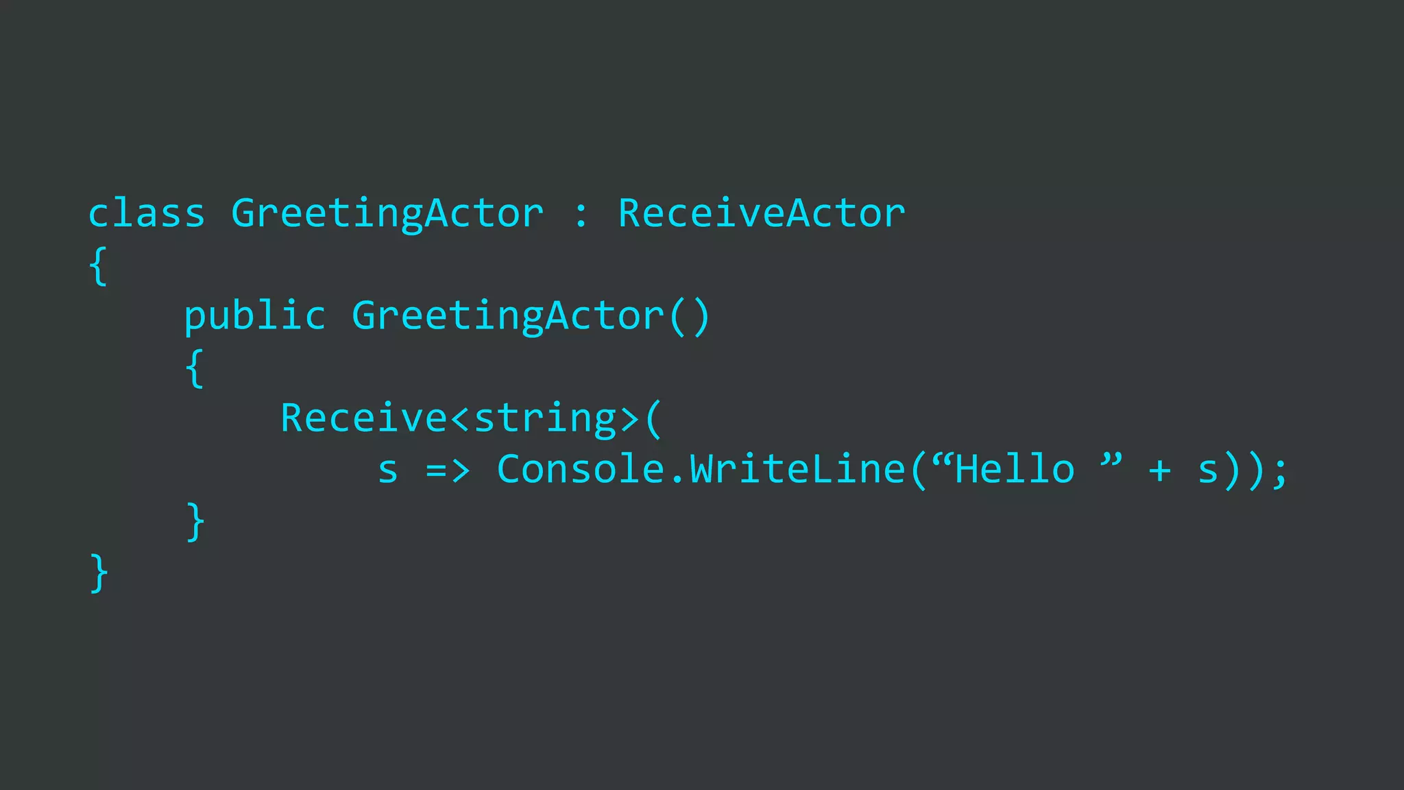 class	
  GreetingActor	
  :	
  ReceiveActor	
  
{	
  
	
  	
  	
  	
  public	
  GreetingActor()	
  
	
  	
  	
  	
  {	
  
	
  	
  	
  	
  	
  	
  	
  	
  Receive<string>(	
  
	
  	
  	
  	
  	
  	
  	
  	
  	
  	
  	
  	
  s	
  =>	
  Console.WriteLine(“Hello	
  ”	
  +	
  s));	
  
	
  	
  	
  	
  }	
  
}
 