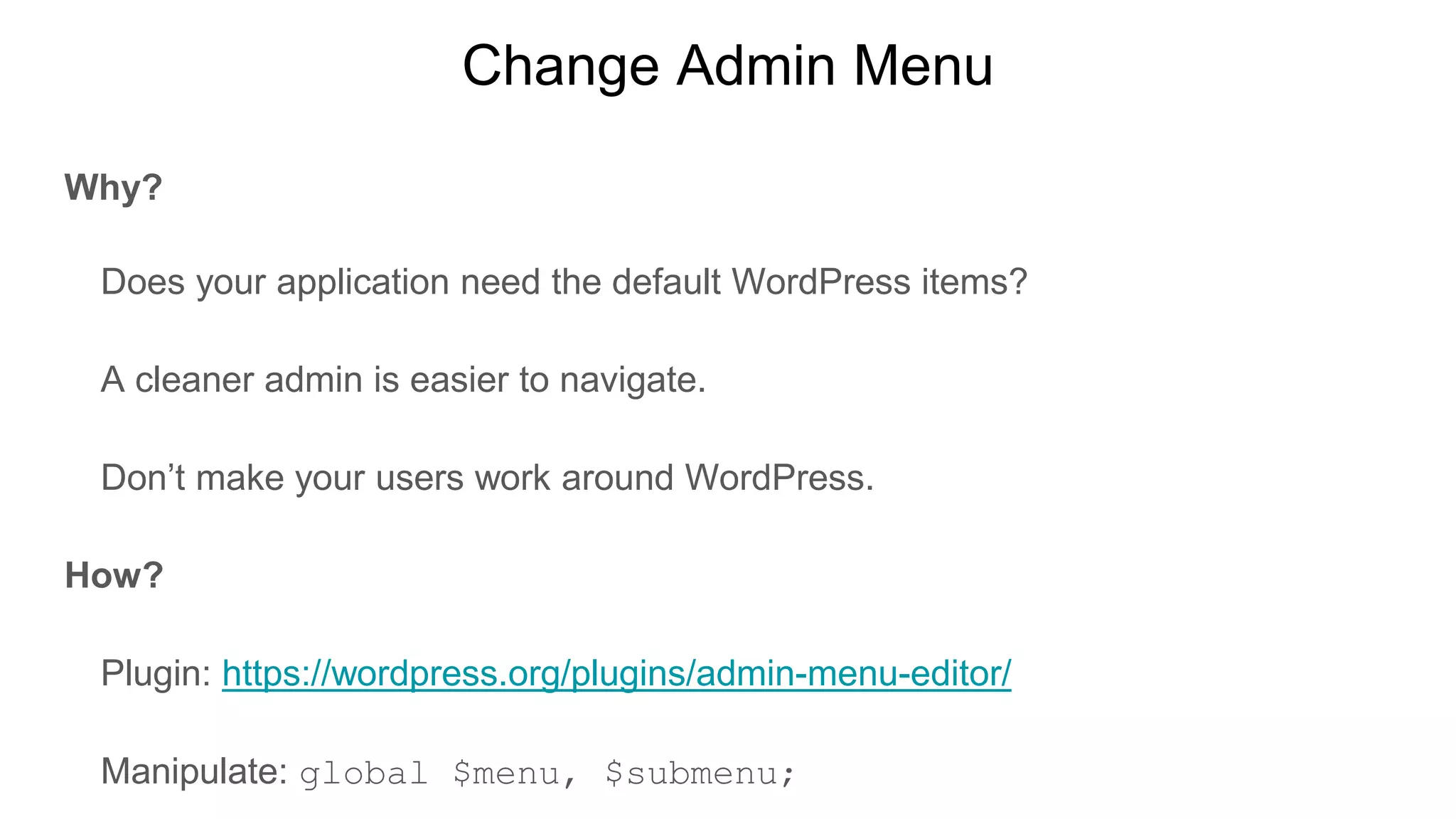 Change Admin Menu
Why?
Does your application need the default WordPress items?
A cleaner admin is easier to navigate.
Don’t make your users work around WordPress.
How?
Plugin: https://wordpress.org/plugins/admin-menu-editor/
Manipulate: global $menu, $submenu;
 