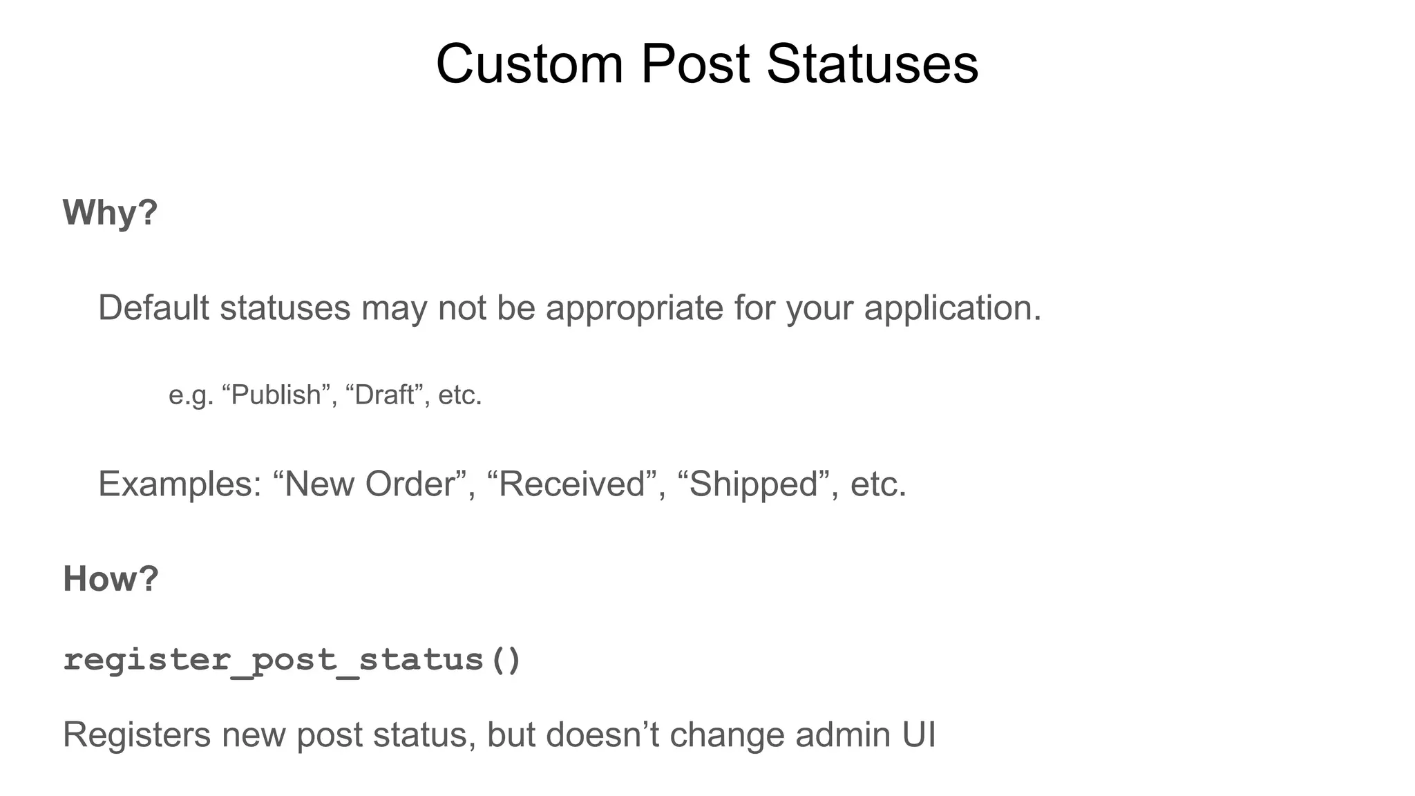 Custom Post Statuses
Why?
Default statuses may not be appropriate for your application.
e.g. “Publish”, “Draft”, etc.
Examples: “New Order”, “Received”, “Shipped”, etc.
How?
register_post_status()
Registers new post status, but doesn’t change admin UI
 