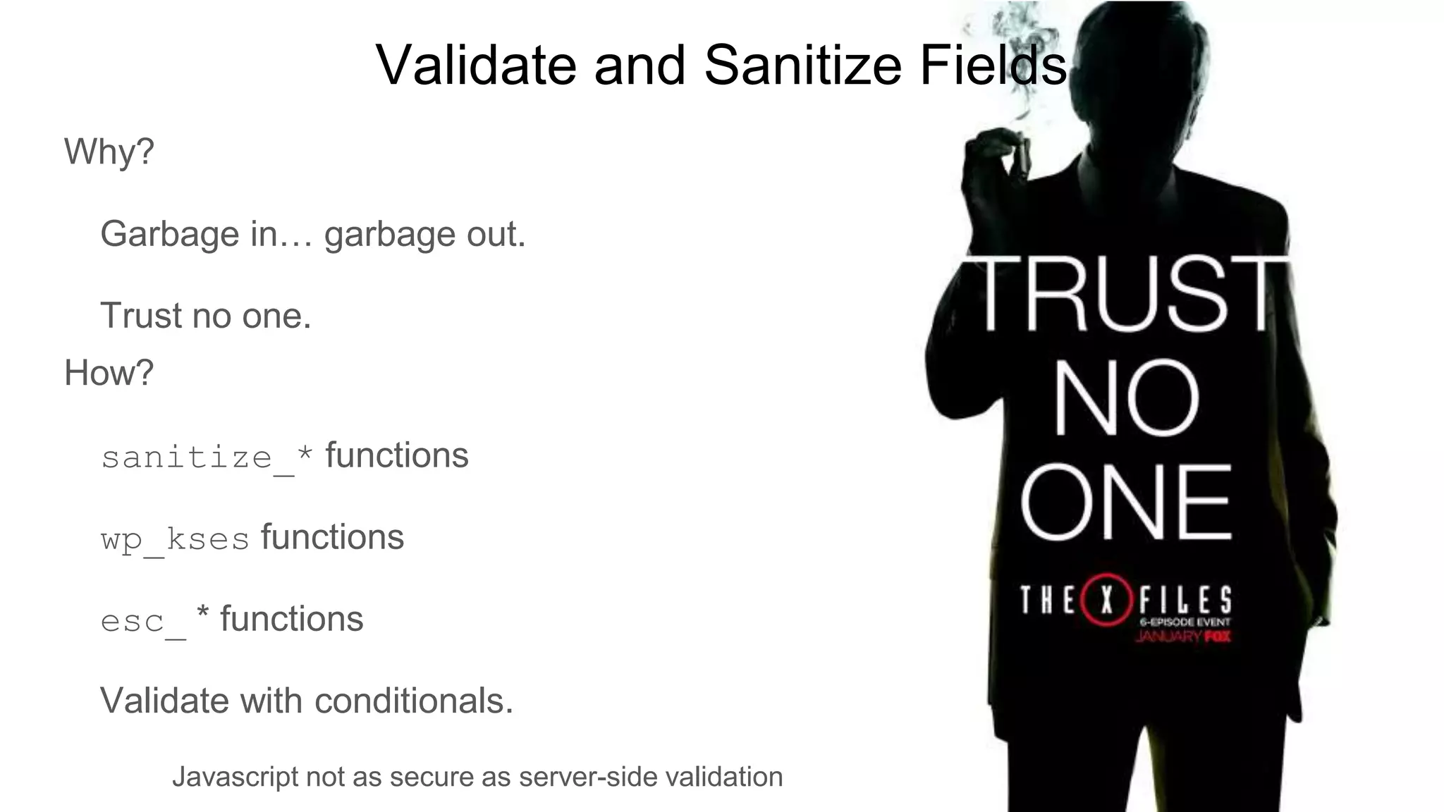 Validate and Sanitize Fields
Why?
Garbage in… garbage out.
Trust no one.
How?
sanitize_* functions
wp_kses functions
esc_ * functions
Validate with conditionals.
Javascript not as secure as server-side validation
 