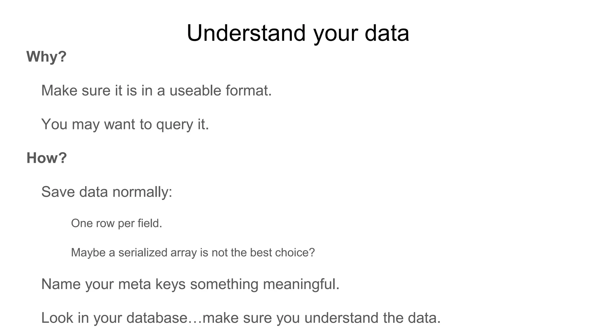 Understand your data
Why?
Make sure it is in a useable format.
You may want to query it.
How?
Save data normally:
One row per field.
Maybe a serialized array is not the best choice?
Name your meta keys something meaningful.
Look in your database…make sure you understand the data.
 