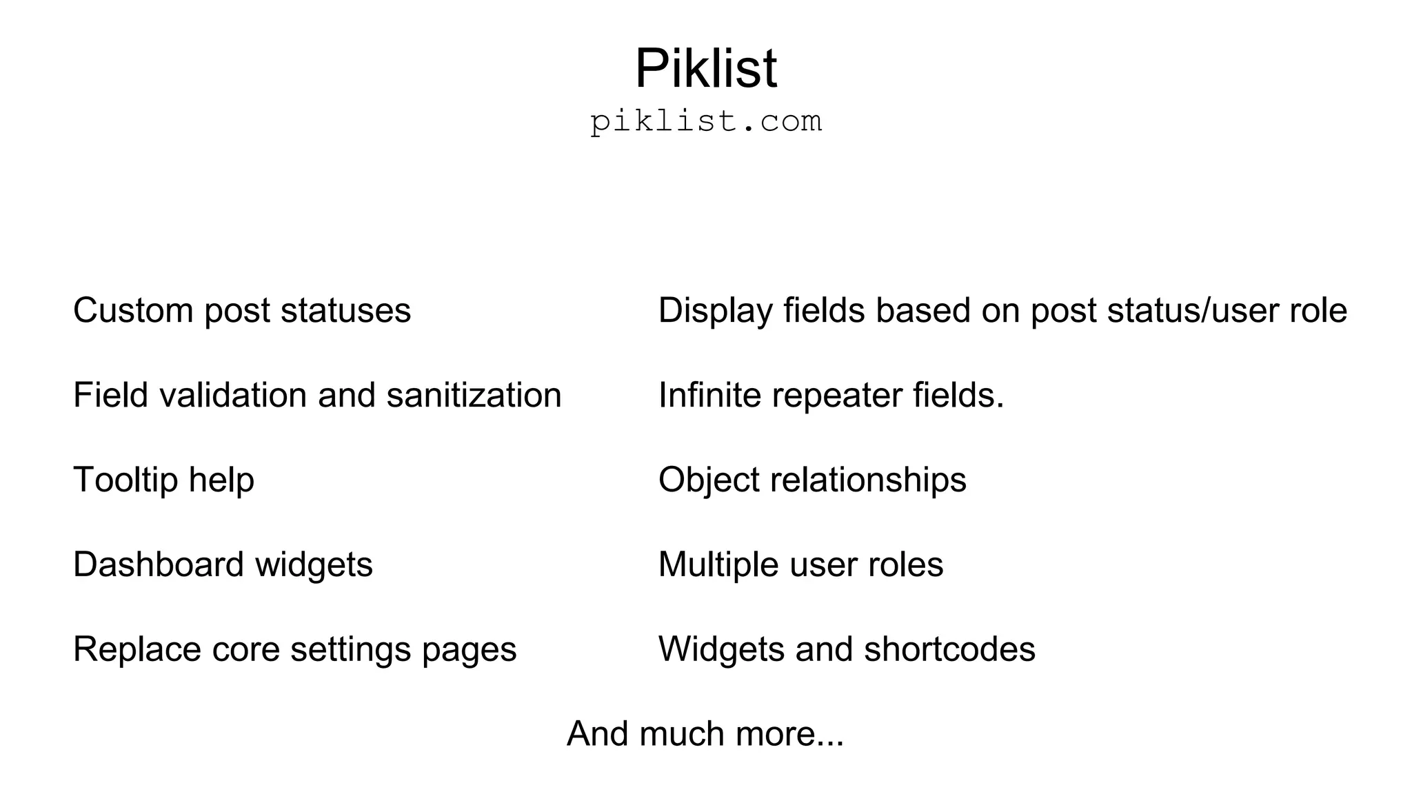 Piklist
piklist.com
Custom post statuses
Field validation and sanitization
Tooltip help
Dashboard widgets
Replace core settings pages
Display fields based on post status/user role
Infinite repeater fields.
Object relationships
Multiple user roles
Widgets and shortcodes
And much more...
 