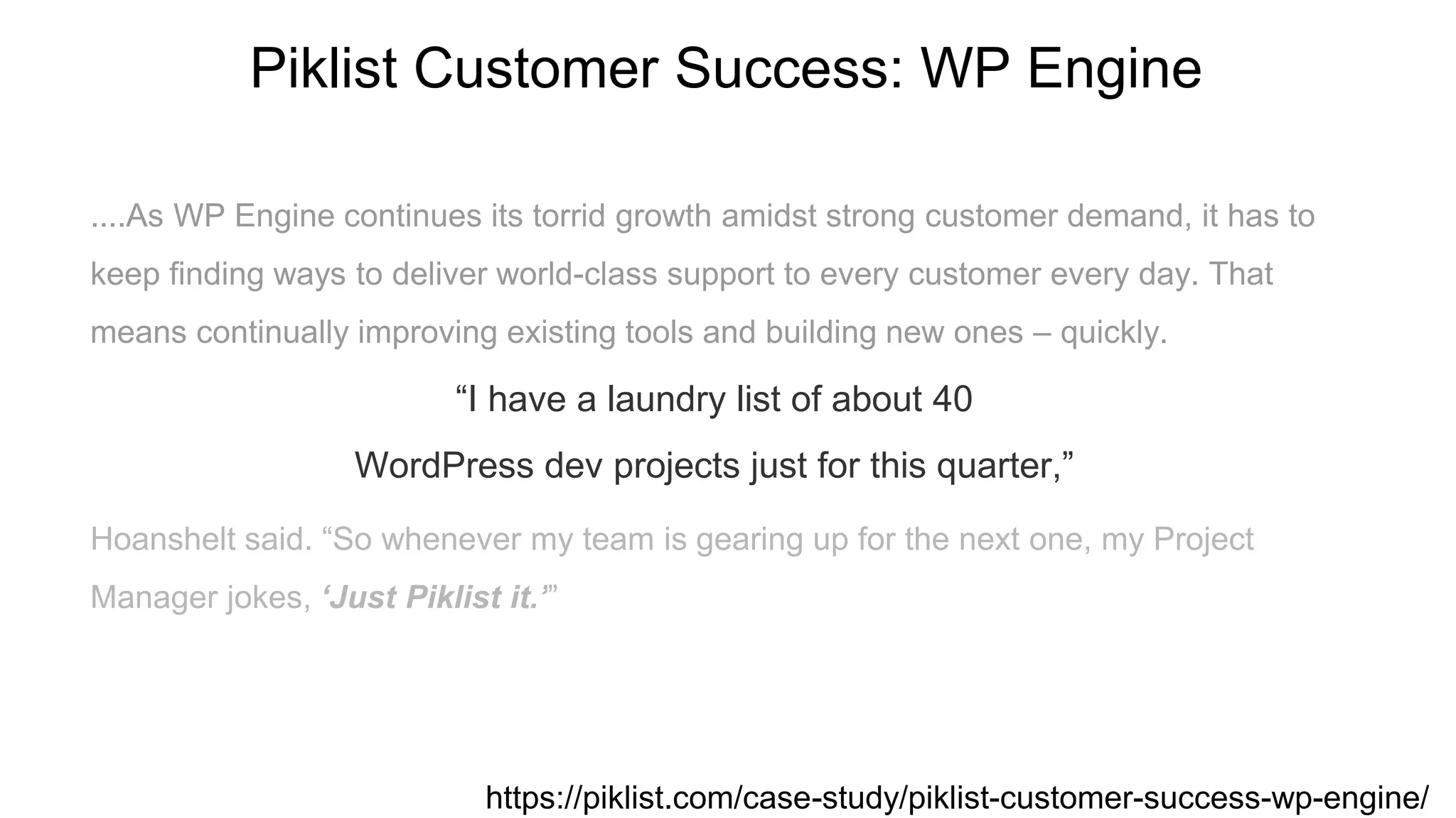....As WP Engine continues its torrid growth amidst strong customer demand, it has to
keep finding ways to deliver world-class support to every customer every day. That
means continually improving existing tools and building new ones – quickly.
“I have a laundry list of about 40
WordPress dev projects just for this quarter,”
Hoanshelt said. “So whenever my team is gearing up for the next one, my Project
Manager jokes, ‘Just Piklist it.’”
Piklist Customer Success: WP Engine
https://piklist.com/case-study/piklist-customer-success-wp-engine/
 