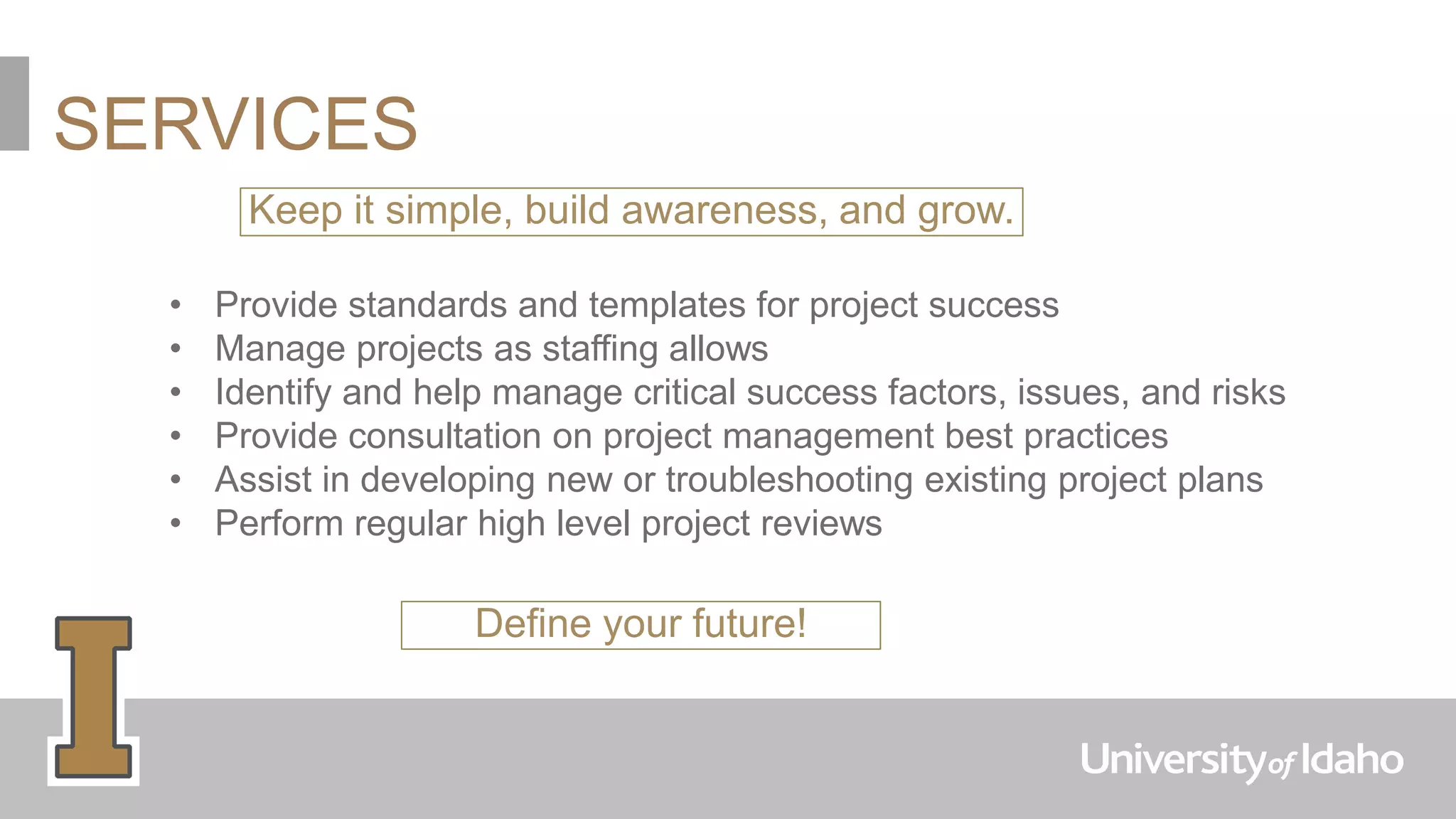 SERVICES
Keep it simple, build awareness, and grow.
• Provide standards and templates for project success
• Manage projects as staffing allows
• Identify and help manage critical success factors, issues, and risks
• Provide consultation on project management best practices
• Assist in developing new or troubleshooting existing project plans
• Perform regular high level project reviews
Define your future!
 