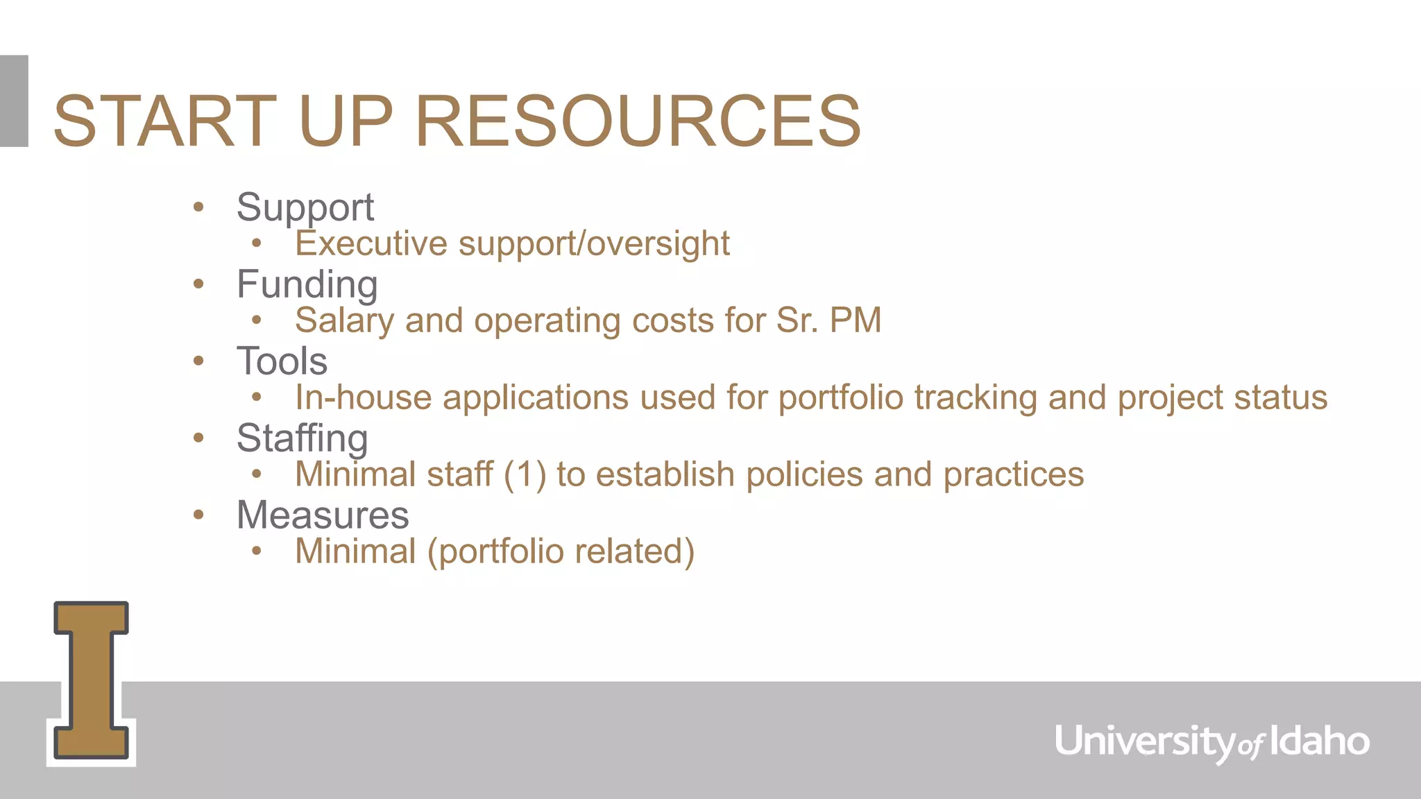 START UP RESOURCES
• Support
• Executive support/oversight
• Funding
• Salary and operating costs for Sr. PM
• Tools
• In-house applications used for portfolio tracking and project status
• Staffing
• Minimal staff (1) to establish policies and practices
• Measures
• Minimal (portfolio related)
 
