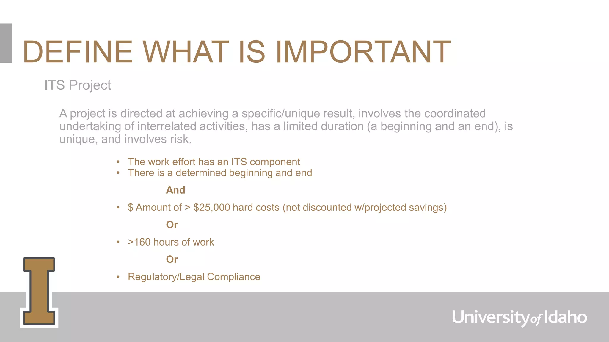 DEFINE WHAT IS IMPORTANT
ITS Project
A project is directed at achieving a specific/unique result, involves the coordinated
undertaking of interrelated activities, has a limited duration (a beginning and an end), is
unique, and involves risk.
• The work effort has an ITS component
• There is a determined beginning and end
And
• $ Amount of > $25,000 hard costs (not discounted w/projected savings)
Or
• >160 hours of work
Or
• Regulatory/Legal Compliance
 