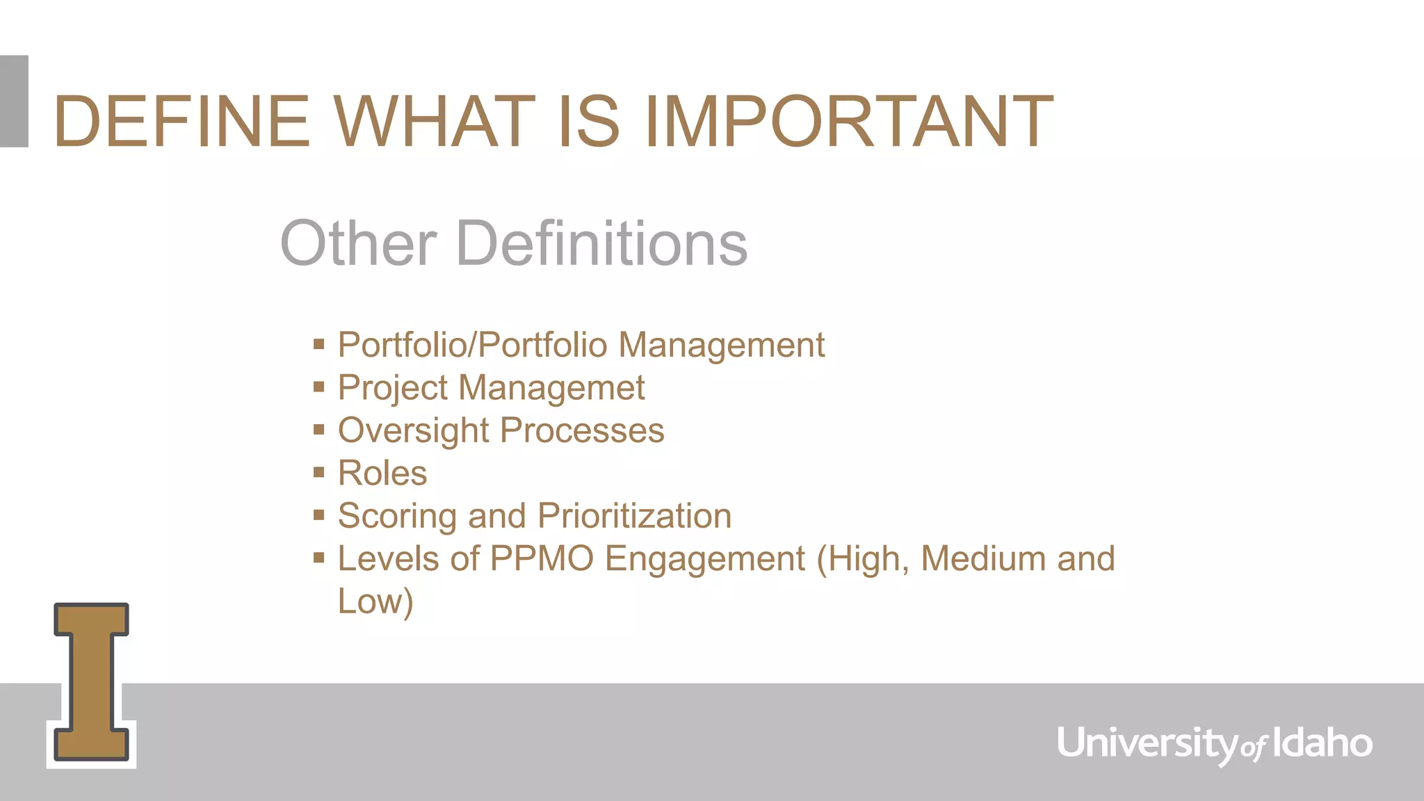 DEFINE WHAT IS IMPORTANT
Other Definitions
 Portfolio/Portfolio Management
 Project Managemet
 Oversight Processes
 Roles
 Scoring and Prioritization
 Levels of PPMO Engagement (High, Medium and
Low)
 