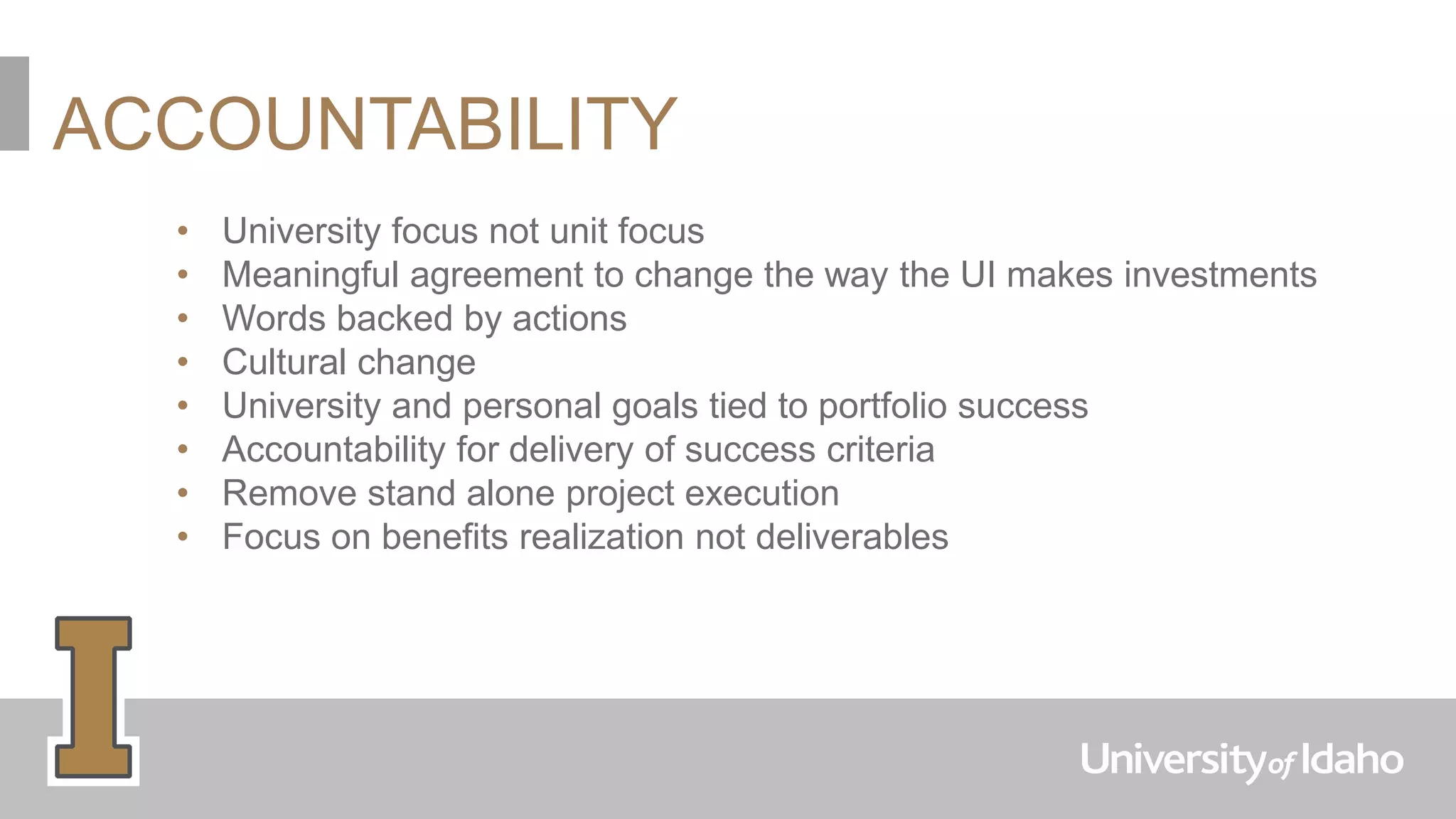 ACCOUNTABILITY
• University focus not unit focus
• Meaningful agreement to change the way the UI makes investments
• Words backed by actions
• Cultural change
• University and personal goals tied to portfolio success
• Accountability for delivery of success criteria
• Remove stand alone project execution
• Focus on benefits realization not deliverables
 