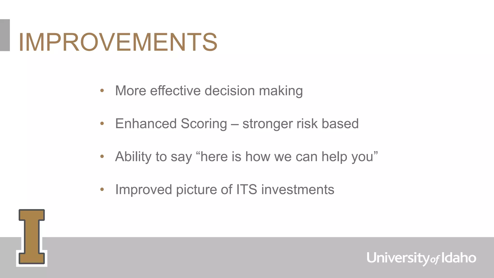 IMPROVEMENTS
• More effective decision making
• Enhanced Scoring – stronger risk based
• Ability to say “here is how we can help you”
• Improved picture of ITS investments
 