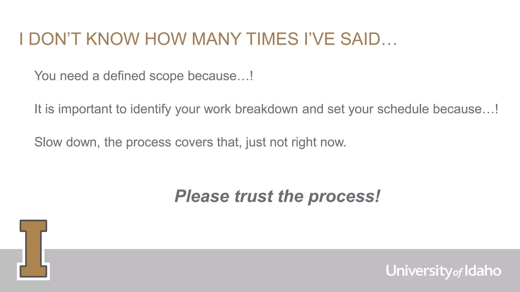 I DON’T KNOW HOW MANY TIMES I’VE SAID…
You need a defined scope because…!
It is important to identify your work breakdown and set your schedule because…!
Slow down, the process covers that, just not right now.
Please trust the process!
 