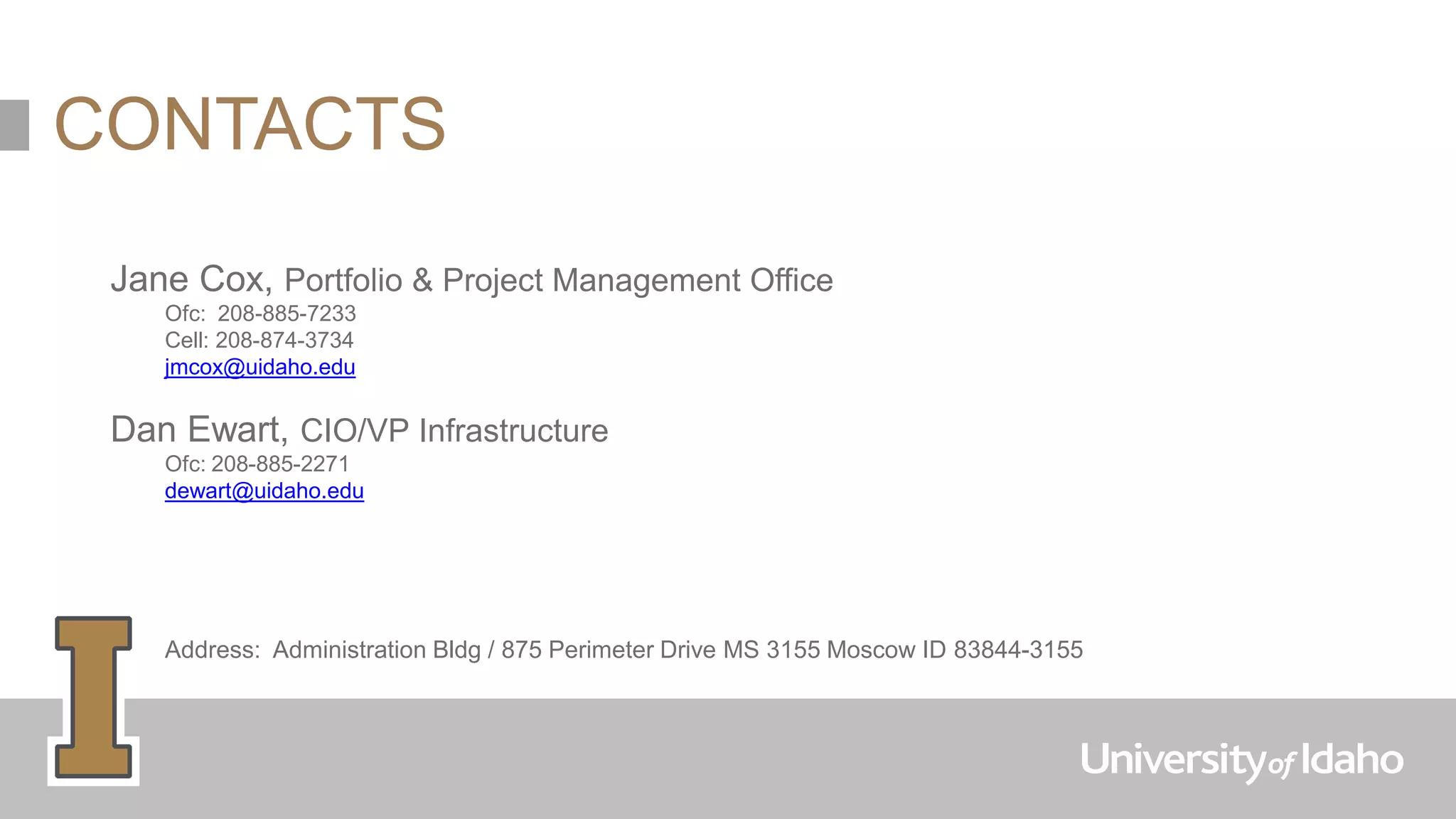 Jane Cox, Portfolio & Project Management Office
Ofc: 208-885-7233
Cell: 208-874-3734
jmcox@uidaho.edu
Dan Ewart, CIO/VP Infrastructure
Ofc: 208-885-2271
dewart@uidaho.edu
Address: Administration Bldg / 875 Perimeter Drive MS 3155 Moscow ID 83844-3155
CONTACTS
 