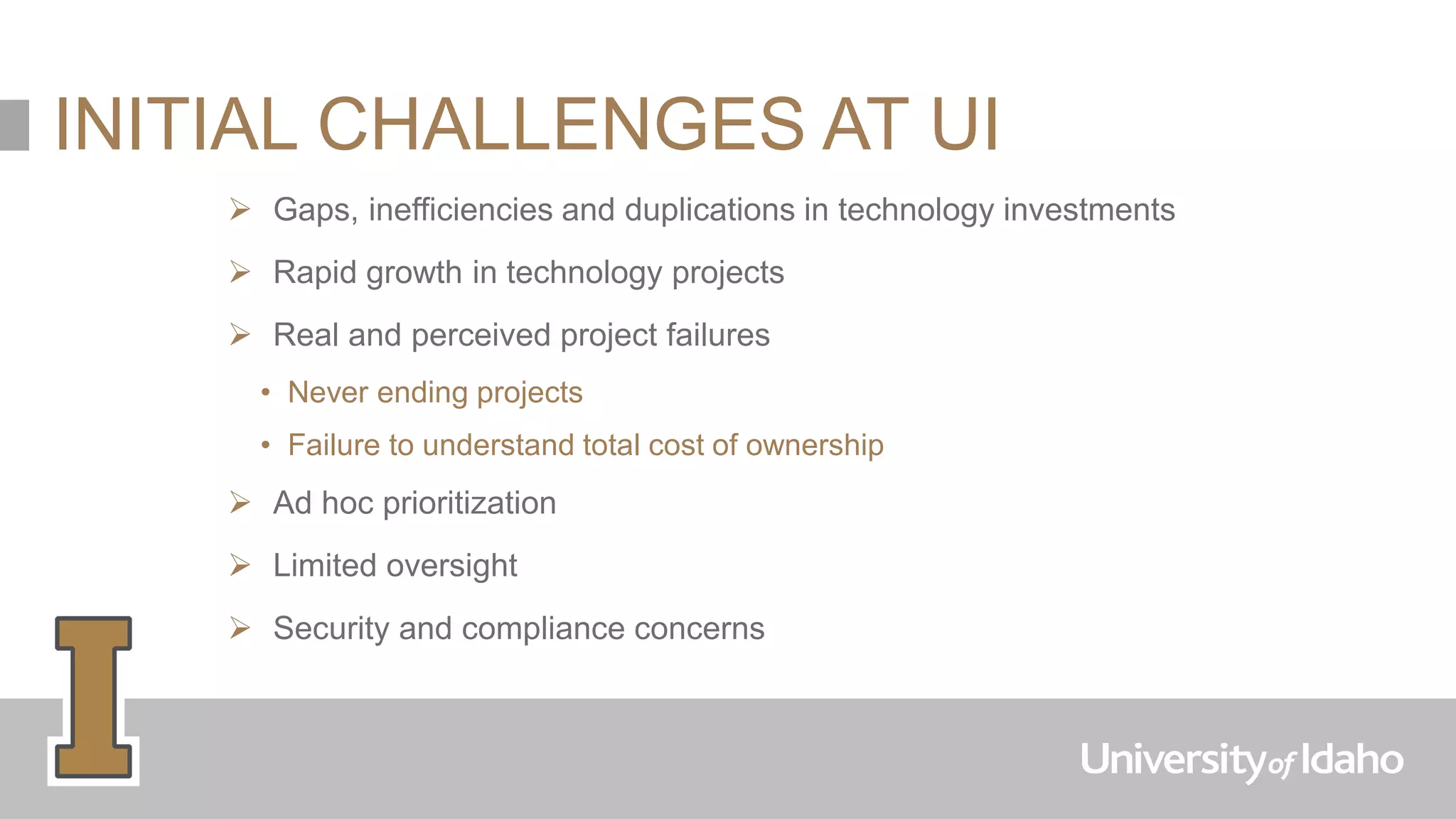 INITIAL CHALLENGES AT UI
 Gaps, inefficiencies and duplications in technology investments
 Rapid growth in technology projects
 Real and perceived project failures
• Never ending projects
• Failure to understand total cost of ownership
 Ad hoc prioritization
 Limited oversight
 Security and compliance concerns
 