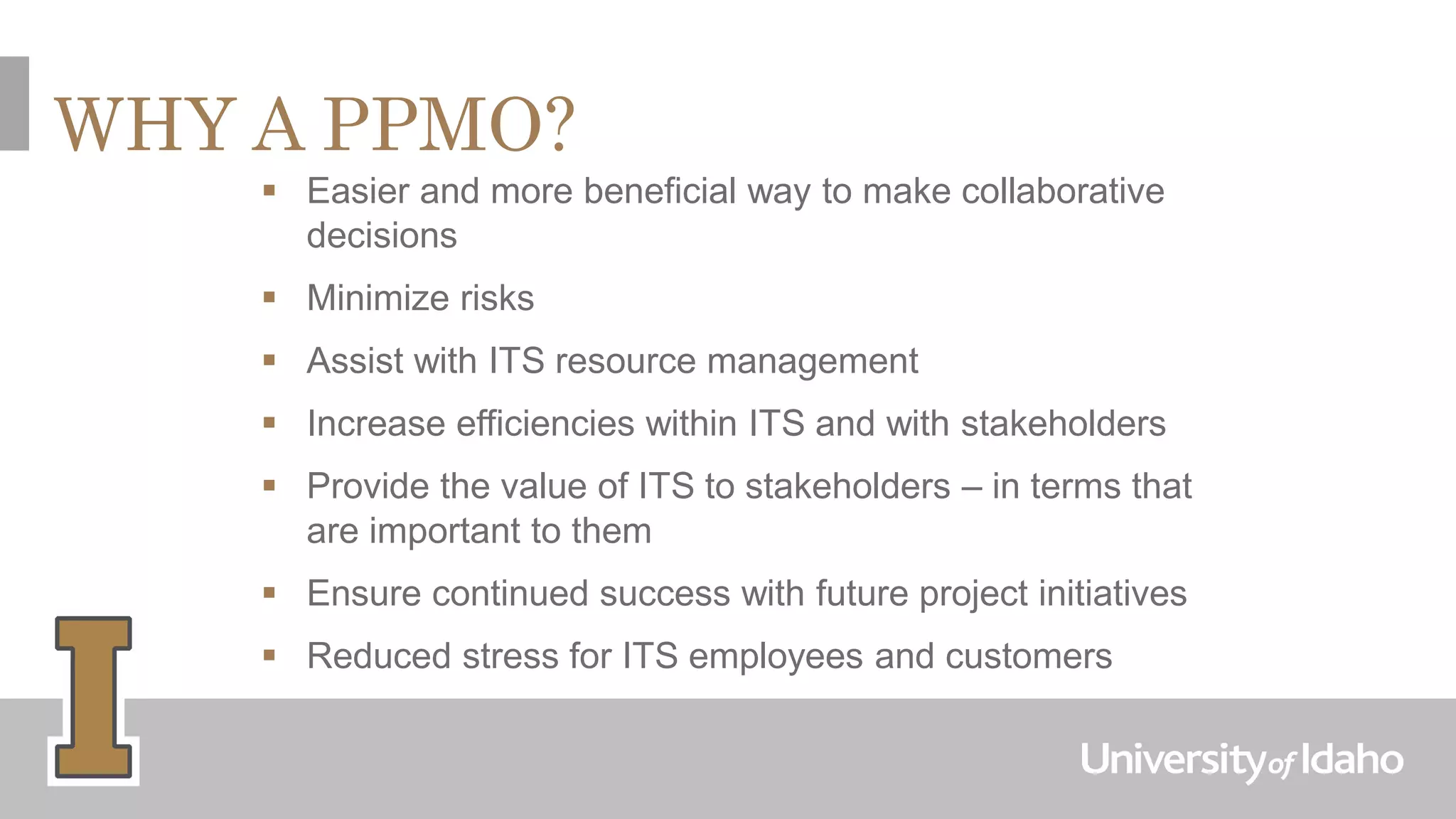 WHY A PPMO?
 Easier and more beneficial way to make collaborative
decisions
 Minimize risks
 Assist with ITS resource management
 Increase efficiencies within ITS and with stakeholders
 Provide the value of ITS to stakeholders – in terms that
are important to them
 Ensure continued success with future project initiatives
 Reduced stress for ITS employees and customers
 