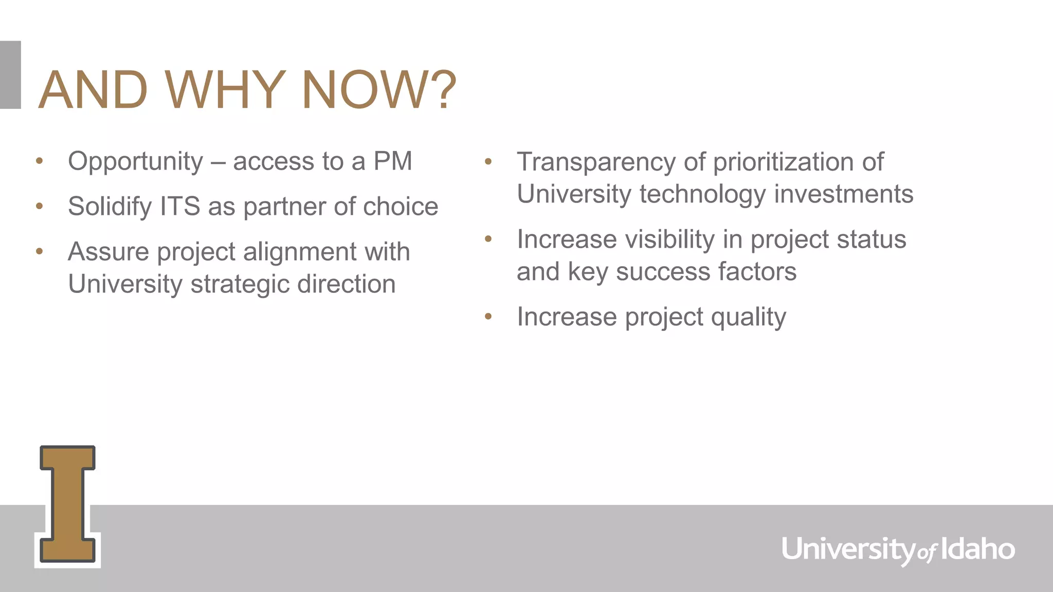 AND WHY NOW?
• Opportunity – access to a PM
• Solidify ITS as partner of choice
• Assure project alignment with
University strategic direction
• Transparency of prioritization of
University technology investments
• Increase visibility in project status
and key success factors
• Increase project quality
 