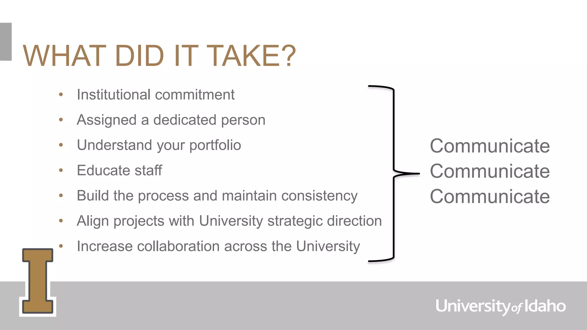 WHAT DID IT TAKE?
• Institutional commitment
• Assigned a dedicated person
• Understand your portfolio
• Educate staff
• Build the process and maintain consistency
• Align projects with University strategic direction
• Increase collaboration across the University
Communicate
Communicate
Communicate
 